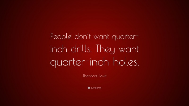 Theodore Levitt Quote: “People don’t want quarter-inch drills. They want quarter-inch holes.”