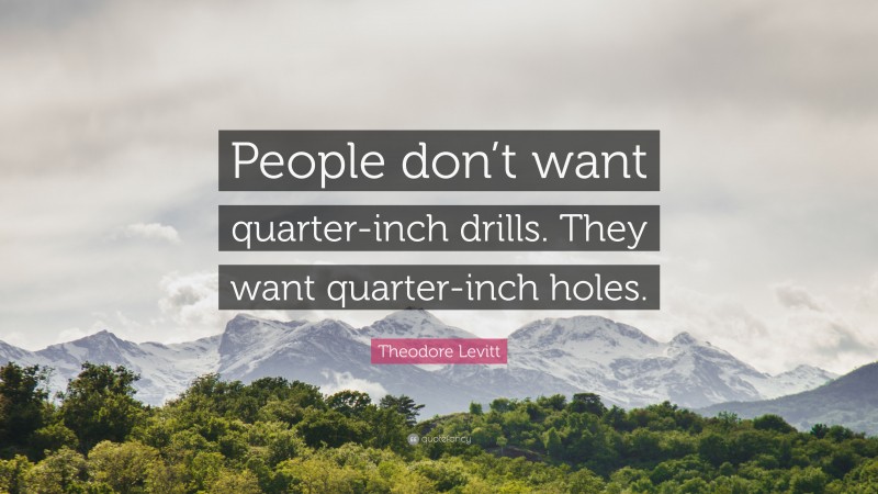 Theodore Levitt Quote: “People don’t want quarter-inch drills. They want quarter-inch holes.”