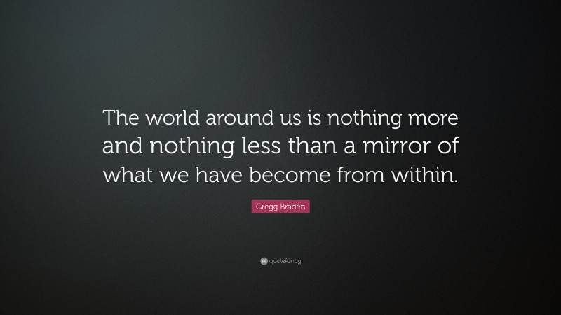 Gregg Braden Quote: “The world around us is nothing more and nothing less than a mirror of what we have become from within.”