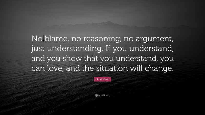 Nhat Hanh Quote: “No blame, no reasoning, no argument, just understanding. If you understand, and you show that you understand, you can love, and the situation will change.”