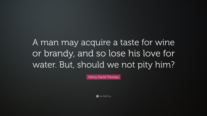 Henry David Thoreau Quote: “A man may acquire a taste for wine or brandy, and so lose his love for water. But, should we not pity him?”