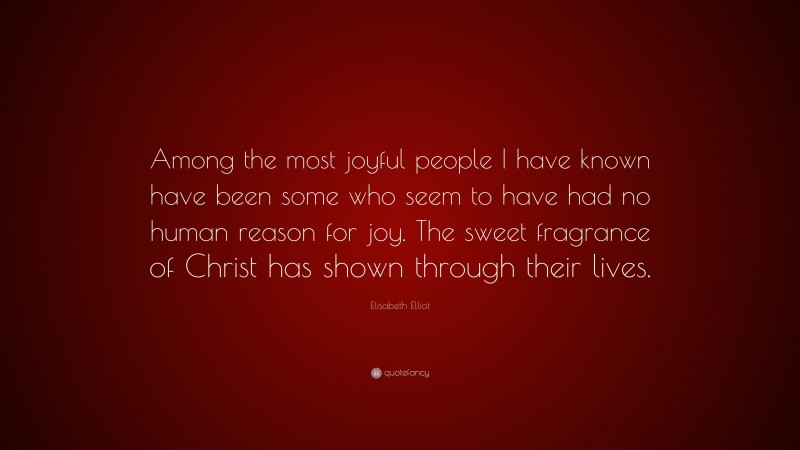 Elisabeth Elliot Quote: “Among the most joyful people I have known have been some who seem to have had no human reason for joy. The sweet fragrance of Christ has shown through their lives.”