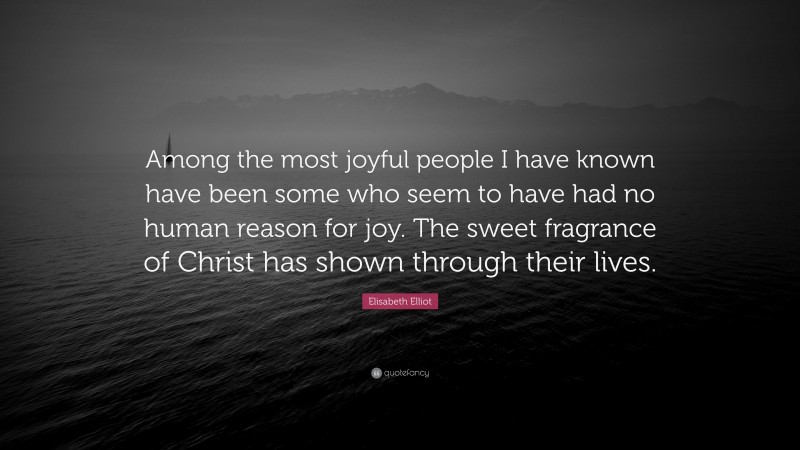 Elisabeth Elliot Quote: “Among the most joyful people I have known have been some who seem to have had no human reason for joy. The sweet fragrance of Christ has shown through their lives.”