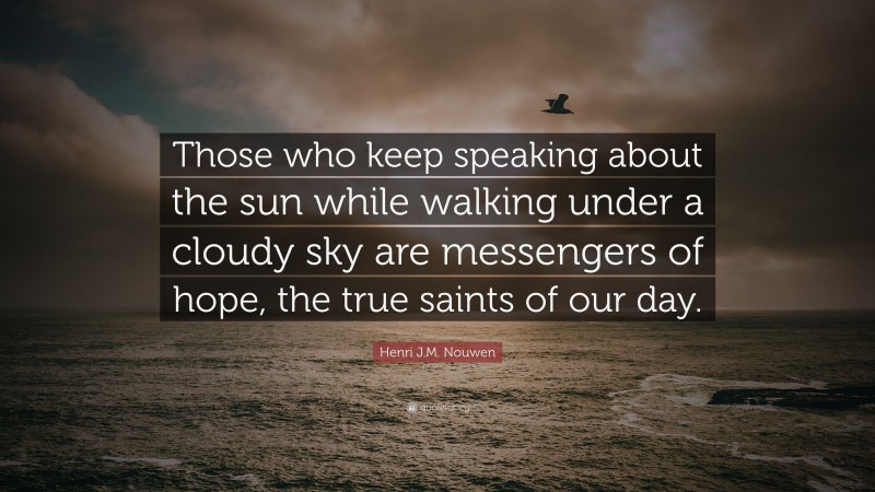 Henri J.M. Nouwen Quote: “Those who keep speaking about the sun while walking under a cloudy sky are messengers of hope, the true saints of our day.”