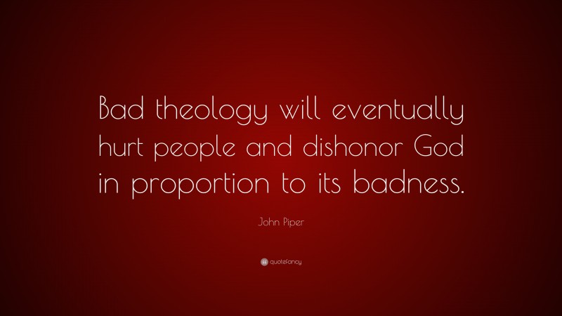 John Piper Quote: “Bad theology will eventually hurt people and dishonor God in proportion to its badness.”