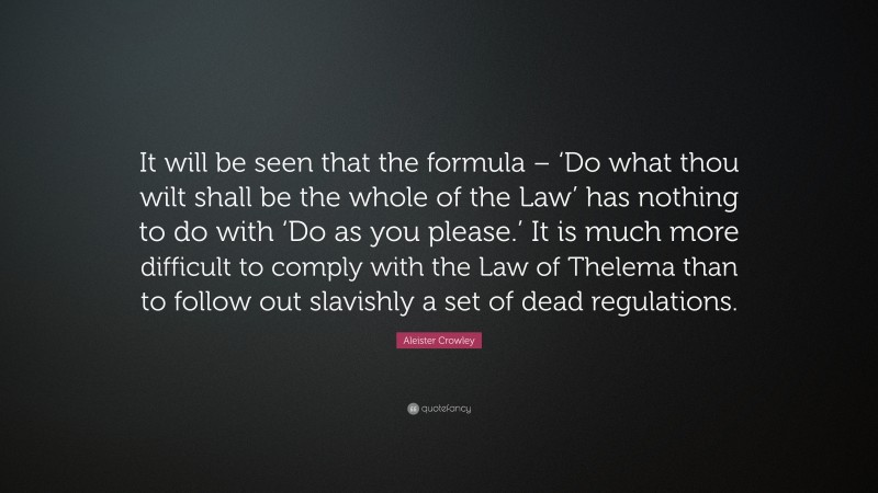 Aleister Crowley Quote: “It will be seen that the formula – ‘Do what thou wilt shall be the whole of the Law’ has nothing to do with ‘Do as you please.’ It is much more difficult to comply with the Law of Thelema than to follow out slavishly a set of dead regulations.”