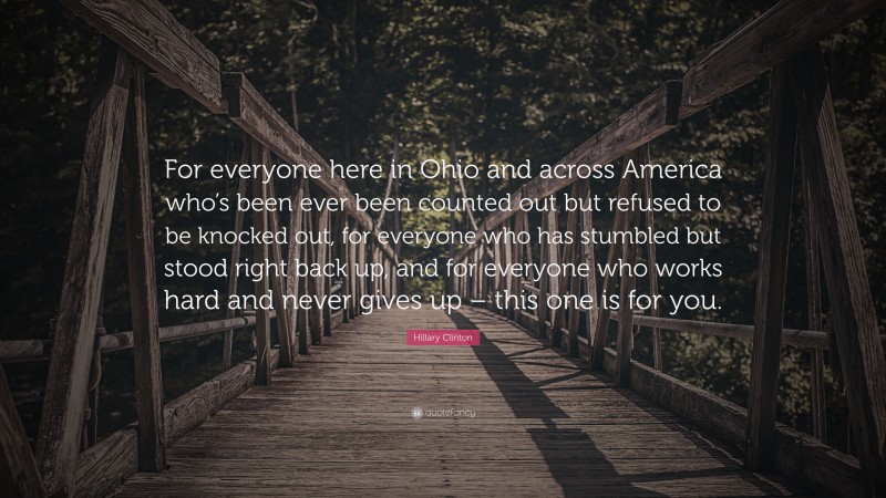 Hillary Clinton Quote: “For everyone here in Ohio and across America who’s been ever been counted out but refused to be knocked out, for everyone who has stumbled but stood right back up, and for everyone who works hard and never gives up – this one is for you.”