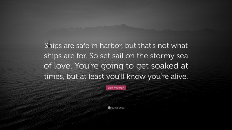 Dan Millman Quote: “Ships are safe in harbor, but that’s not what ships are for. So set sail on the stormy sea of love. You’re going to get soaked at times, but at least you’ll know you’re alive.”