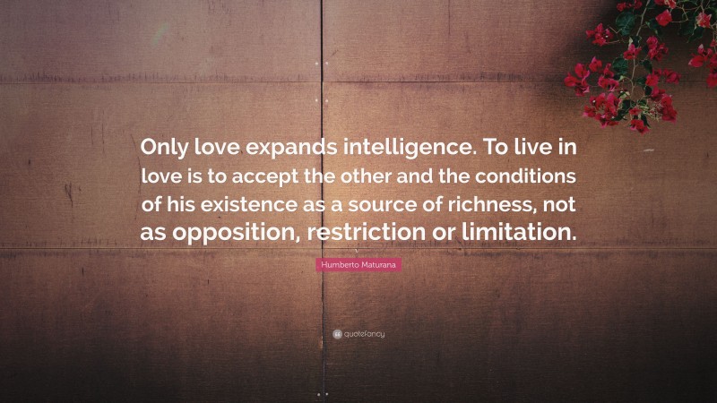 Humberto Maturana Quote: “Only love expands intelligence. To live in love is to accept the other and the conditions of his existence as a source of richness, not as opposition, restriction or limitation.”