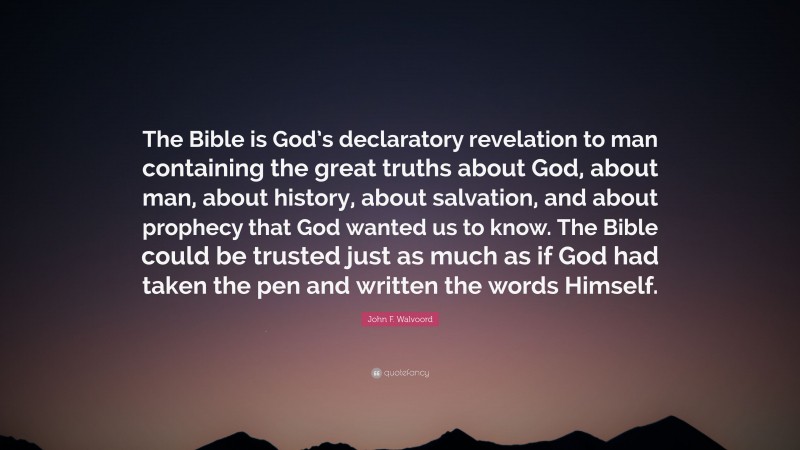 John F. Walvoord Quote: “The Bible is God’s declaratory revelation to man containing the great truths about God, about man, about history, about salvation, and about prophecy that God wanted us to know. The Bible could be trusted just as much as if God had taken the pen and written the words Himself.”
