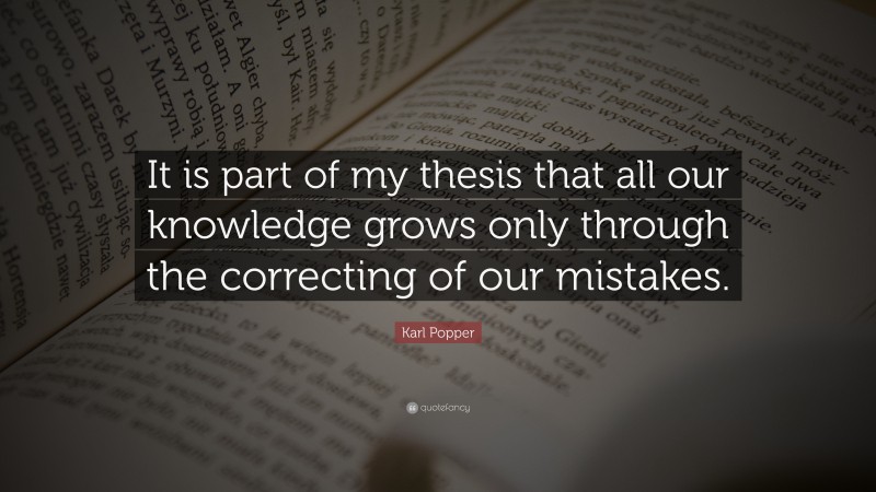 Karl Popper Quote: “It is part of my thesis that all our knowledge grows only through the correcting of our mistakes.”
