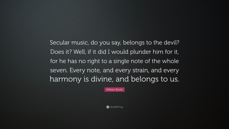 William Booth Quote: “Secular music, do you say, belongs to the devil? Does it? Well, if it did I would plunder him for it, for he has no right to a single note of the whole seven. Every note, and every strain, and every harmony is divine, and belongs to us.”
