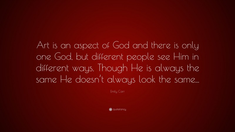 Emily Carr Quote: “Art is an aspect of God and there is only one God, but different people see Him in different ways. Though He is always the same He doesn’t always look the same...”