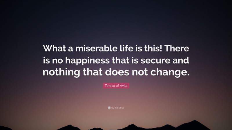 Teresa of Ávila Quote: “What a miserable life is this! There is no happiness that is secure and nothing that does not change.”