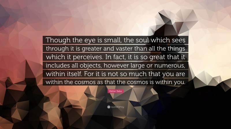 Meher Baba Quote: “Though the eye is small, the soul which sees through it is greater and vaster than all the things which it perceives. In fact, it is so great that it includes all objects, however large or numerous, within itself. For it is not so much that you are within the cosmos as that the cosmos is within you.”