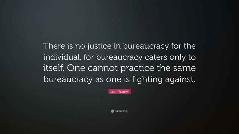Leon Trotsky Quote: “There is no justice in bureaucracy for the individual, for bureaucracy caters only to itself. One cannot practice the same bureaucracy as one is fighting against.”