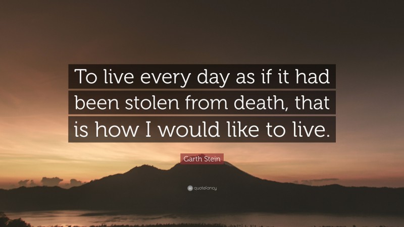 Garth Stein Quote: “To live every day as if it had been stolen from death, that is how I would like to live.”