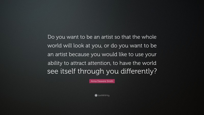 Anna Deavere Smith Quote: “Do you want to be an artist so that the whole world will look at you, or do you want to be an artist because you would like to use your ability to attract attention, to have the world see itself through you differently?”