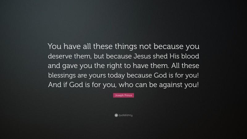 Joseph Prince Quote: “You have all these things not because you deserve them, but because Jesus shed His blood and gave you the right to have them. All these blessings are yours today because God is for you! And if God is for you, who can be against you!”