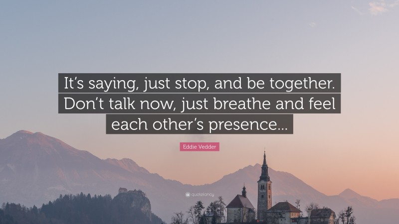 Eddie Vedder Quote: “It’s saying, just stop, and be together. Don’t talk now, just breathe and feel each other’s presence...”