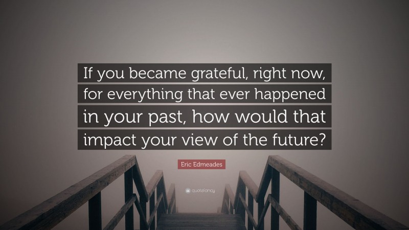 Eric Edmeades Quote: “If you became grateful, right now, for everything that ever happened in your past, how would that impact your view of the future?”