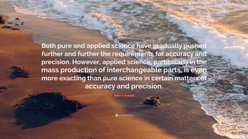 Walter A. Shewhart Quote: “Both pure and applied science have gradually pushed further and further the requirements for accuracy and precision. However, applied science, particularly in the mass production of interchangeable parts, is even more exacting than pure science in certain matters of accuracy and precision.”