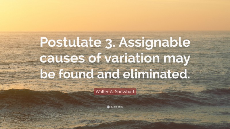 Walter A. Shewhart Quote: “Postulate 3. Assignable causes of variation may be found and eliminated.”