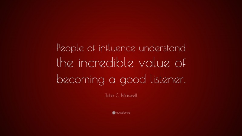 John C. Maxwell Quote: “People of influence understand the incredible value of becoming a good listener.”