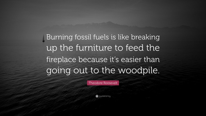 Theodore Roosevelt Quote: “Burning fossil fuels is like breaking up the furniture to feed the fireplace because it’s easier than going out to the woodpile.”
