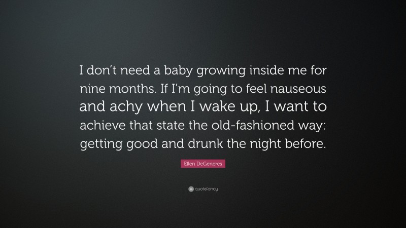 Ellen DeGeneres Quote: “I don’t need a baby growing inside me for nine months. If I’m going to feel nauseous and achy when I wake up, I want to achieve that state the old-fashioned way: getting good and drunk the night before.”