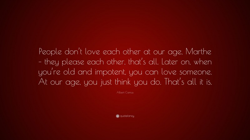 Albert Camus Quote: “People don’t love each other at our age, Marthe – they please each other, that’s all. Later on, when you’re old and impotent, you can love someone. At our age, you just think you do. That’s all it is.”