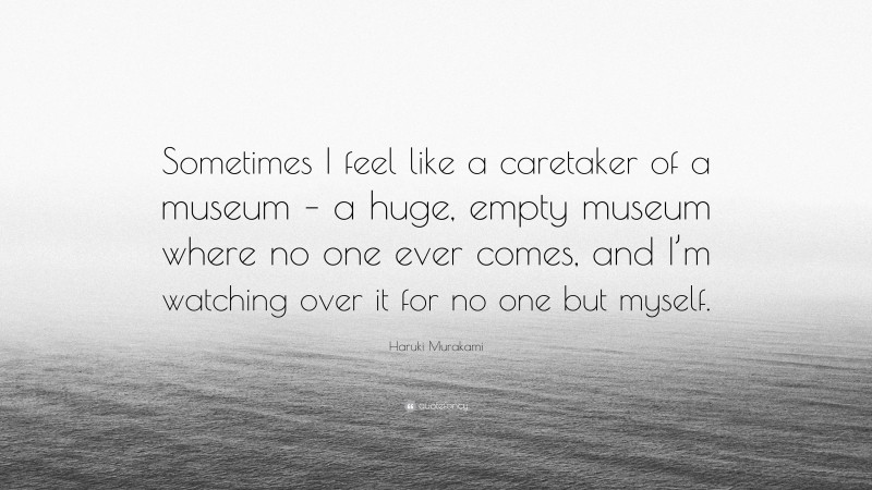 Haruki Murakami Quote: “Sometimes I feel like a caretaker of a museum – a huge, empty museum where no one ever comes, and I’m watching over it for no one but myself.”
