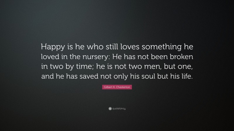 Gilbert K. Chesterton Quote: “Happy is he who still loves something he loved in the nursery: He has not been broken in two by time; he is not two men, but one, and he has saved not only his soul but his life.”