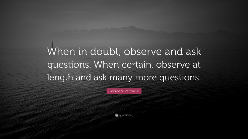 George S. Patton Jr. Quote: “When in doubt, observe and ask questions. When certain, observe at length and ask many more questions.”
