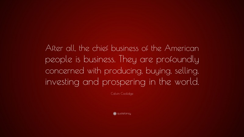 Calvin Coolidge Quote: “After all, the chief business of the American people is business. They are profoundly concerned with producing, buying, selling, investing and prospering in the world.”