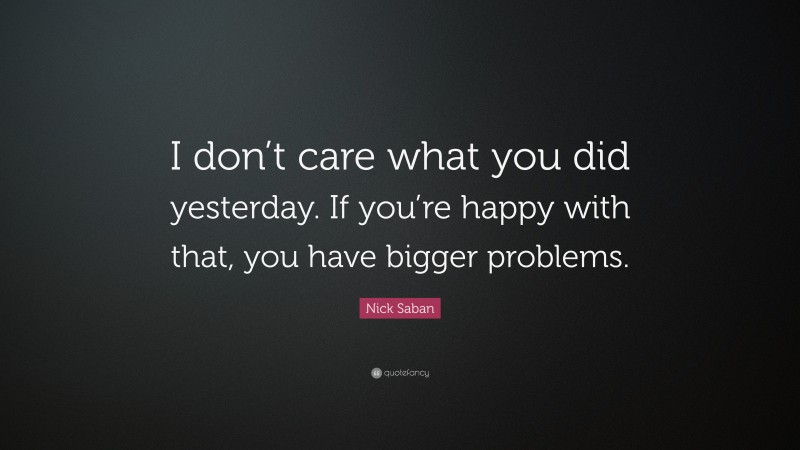 Nick Saban Quote: “I don’t care what you did yesterday. If you’re happy with that, you have bigger problems.”