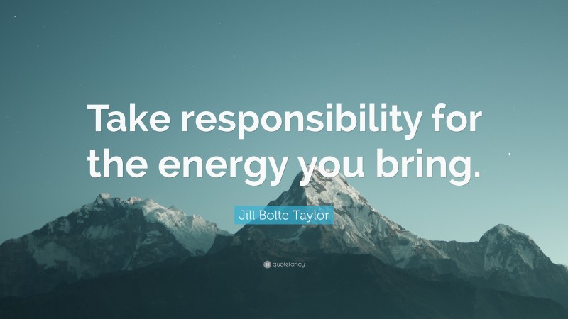 Jill Bolte Taylor Quote: “Take responsibility for the energy you bring.”