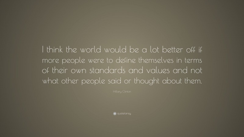 Hillary Clinton Quote: “I think the world would be a lot better off if more people were to define themselves in terms of their own standards and values and not what other people said or thought about them.”