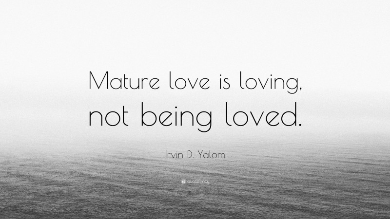 Irvin D. Yalom Quote: “Mature love is loving, not being loved.”