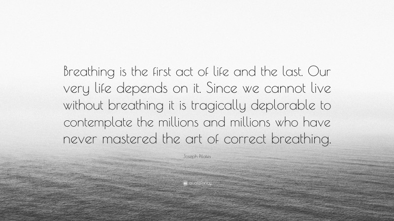 Joseph Pilates Quote: “Breathing is the first act of life and the last. Our very life depends on it. Since we cannot live without breathing it is tragically deplorable to contemplate the millions and millions who have never mastered the art of correct breathing.”