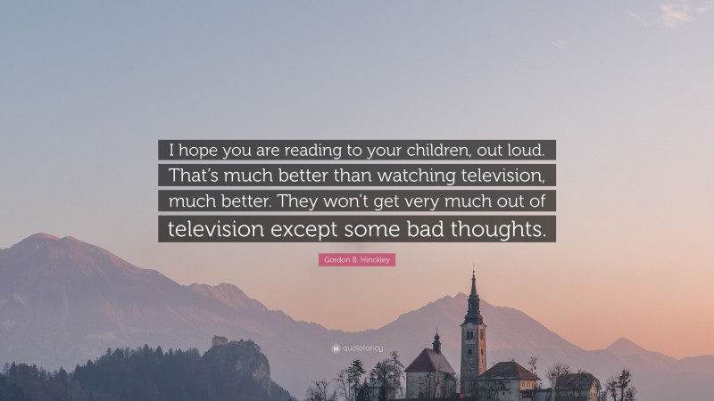 Gordon B. Hinckley Quote: “I hope you are reading to your children, out loud. That’s much better than watching television, much better. They won’t get very much out of television except some bad thoughts.”