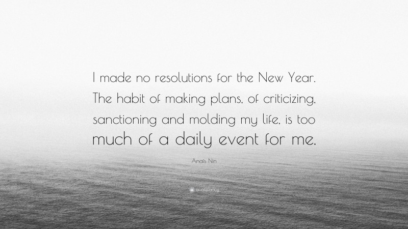 Anaïs Nin Quote: “I made no resolutions for the New Year. The habit of making plans, of criticizing, sanctioning and molding my life, is too much of a daily event for me.”