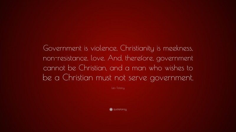 Leo Tolstoy Quote: “Government is violence, Christianity is meekness, non-resistance, love. And, therefore, government cannot be Christian, and a man who wishes to be a Christian must not serve government.”