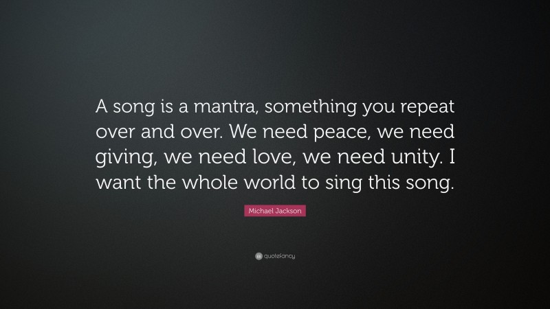 Michael Jackson Quote: “A song is a mantra, something you repeat over and over. We need peace, we need giving, we need love, we need unity. I want the whole world to sing this song.”