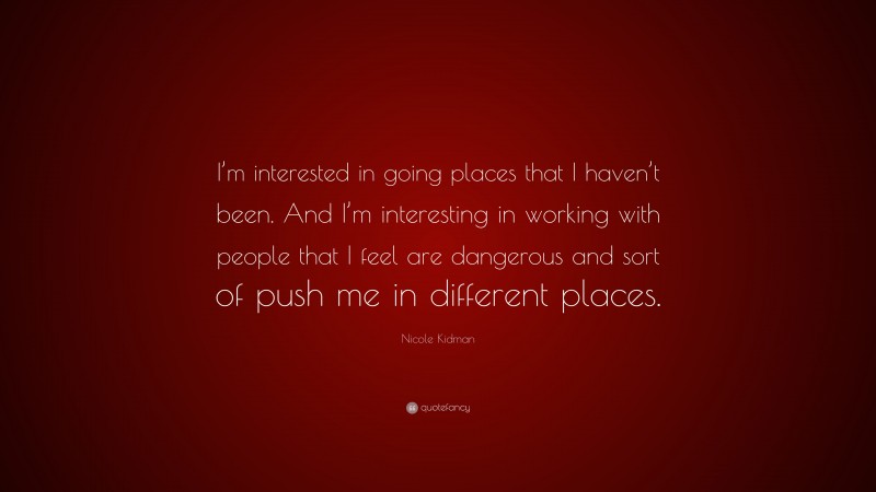 Nicole Kidman Quote: “I’m interested in going places that I haven’t been. And I’m interesting in working with people that I feel are dangerous and sort of push me in different places.”