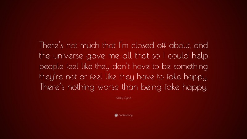 Miley Cyrus Quote: “There’s not much that I’m closed off about, and the universe gave me all that so I could help people feel like they don’t have to be something they’re not or feel like they have to fake happy. There’s nothing worse than being fake happy.”