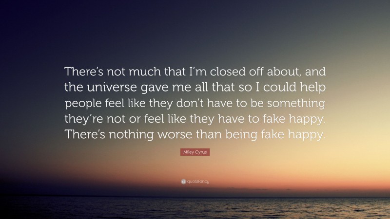 Miley Cyrus Quote: “There’s not much that I’m closed off about, and the universe gave me all that so I could help people feel like they don’t have to be something they’re not or feel like they have to fake happy. There’s nothing worse than being fake happy.”