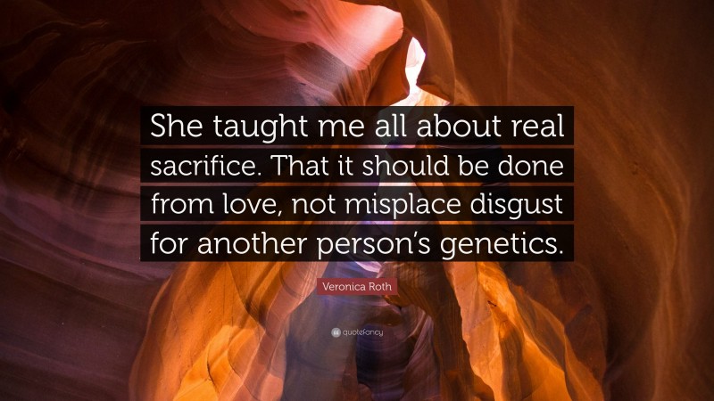 Veronica Roth Quote: “She taught me all about real sacrifice. That it should be done from love, not misplace disgust for another person’s genetics.”