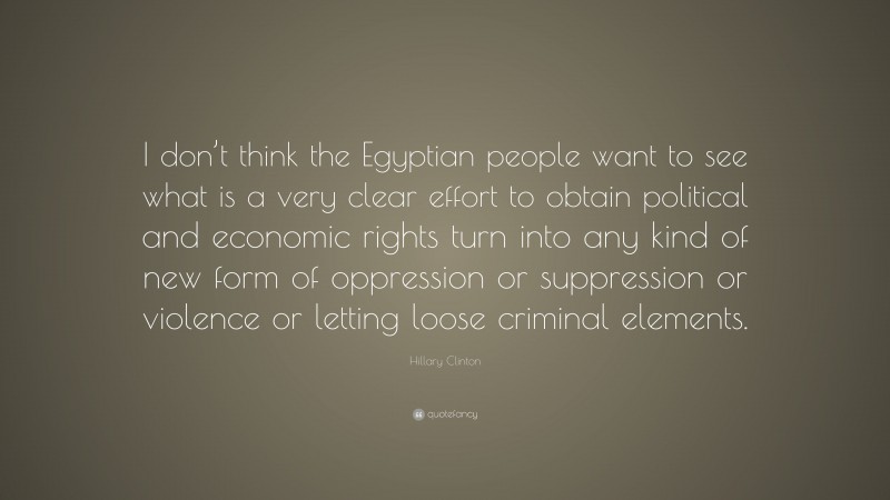 Hillary Clinton Quote: “I don’t think the Egyptian people want to see what is a very clear effort to obtain political and economic rights turn into any kind of new form of oppression or suppression or violence or letting loose criminal elements.”