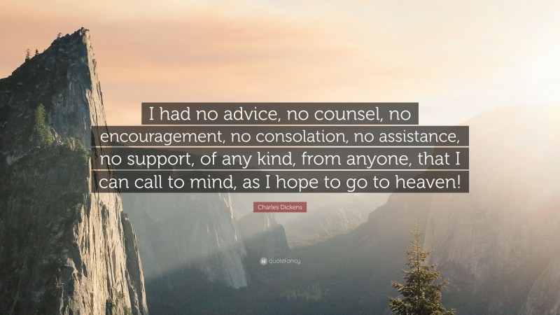 Charles Dickens Quote: “I had no advice, no counsel, no encouragement, no consolation, no assistance, no support, of any kind, from anyone, that I can call to mind, as I hope to go to heaven!”
